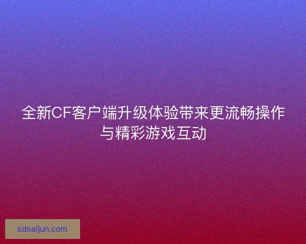 全新CF客户端升级体验带来更流畅操作与精彩游戏互动