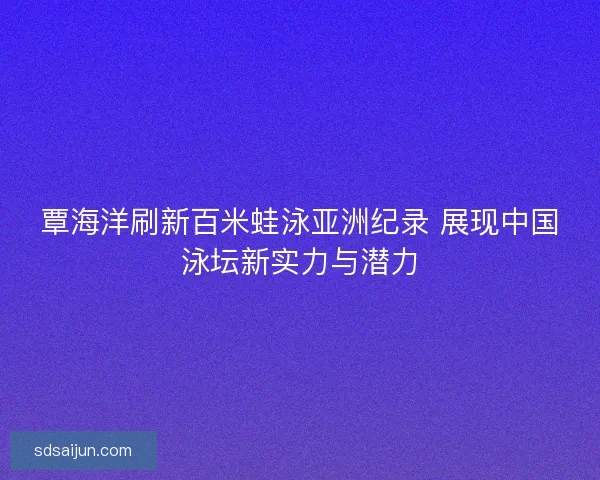 覃海洋刷新百米蛙泳亚洲纪录 展现中国泳坛新实力与潜力