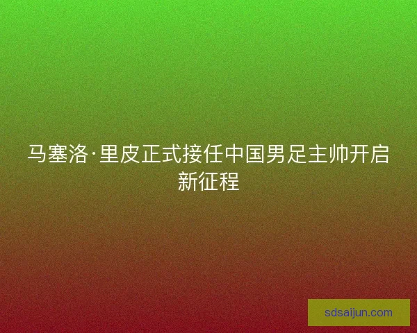 马塞洛·里皮正式接任中国男足主帅开启新征程
