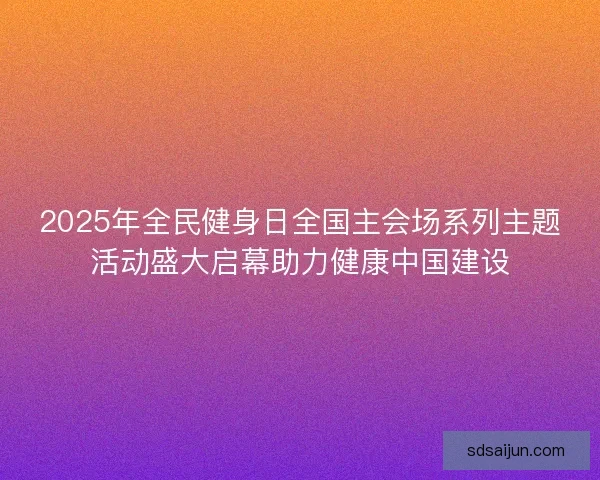 2025年全民健身日全国主会场系列主题活动盛大启幕助力健康中国建设
