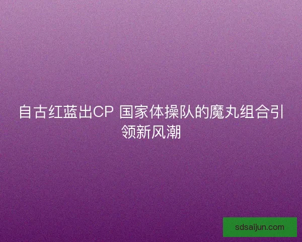 自古红蓝出CP 国家体操队的魔丸组合引领新风潮