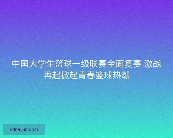 中国大学生篮球一级联赛全面复赛 激战再起掀起青春篮球热潮