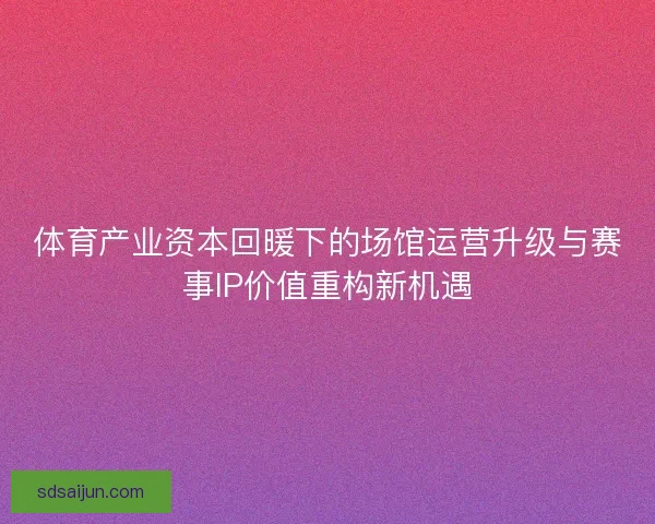 体育产业资本回暖下的场馆运营升级与赛事IP价值重构新机遇