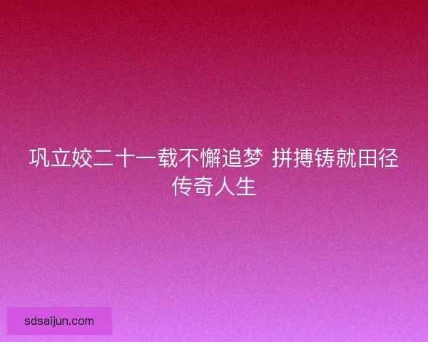 巩立姣二十一载不懈追梦 拼搏铸就田径传奇人生
